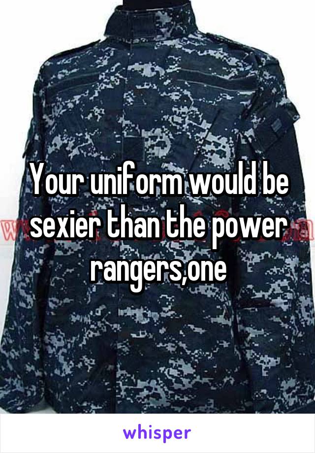 Your uniform would be sexier than the power rangers,one