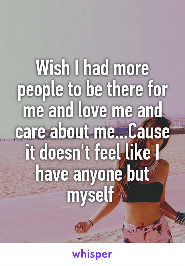Wish I had more people to be there for me and love me and care about me...Cause it doesn't feel like I have anyone but myself 
