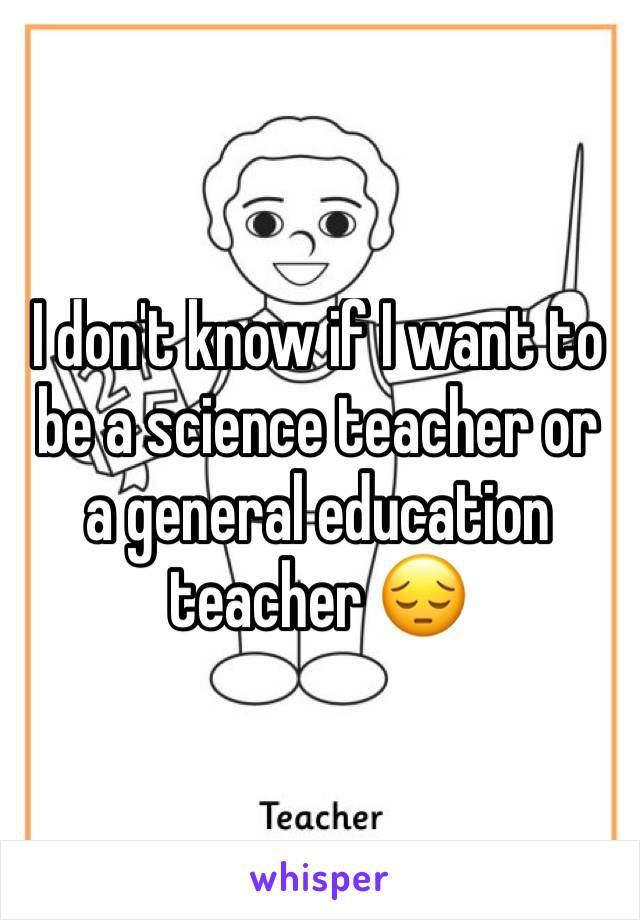 I don't know if I want to be a science teacher or a general education teacher 😔