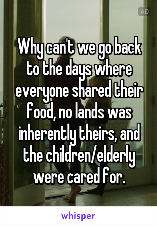 Why can't we go back to the days where everyone shared their food, no lands was inherently theirs, and the children/elderly were cared for.