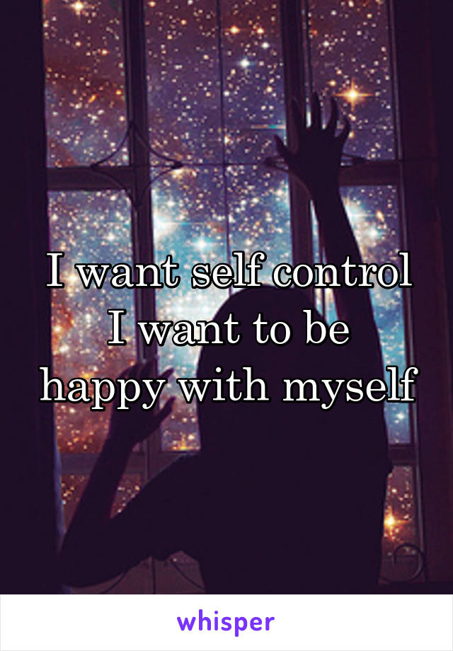 I want self control
I want to be happy with myself