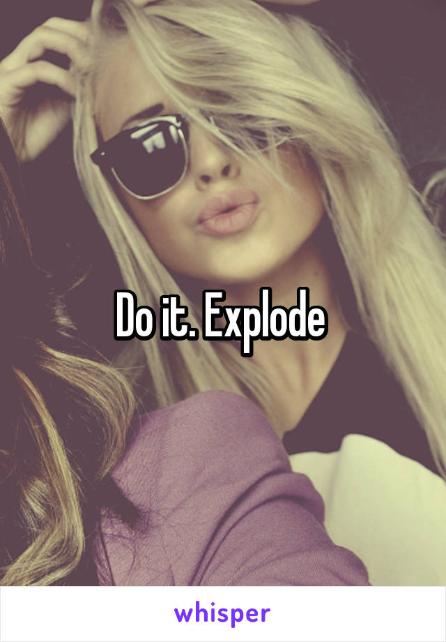 Do it. Explode 