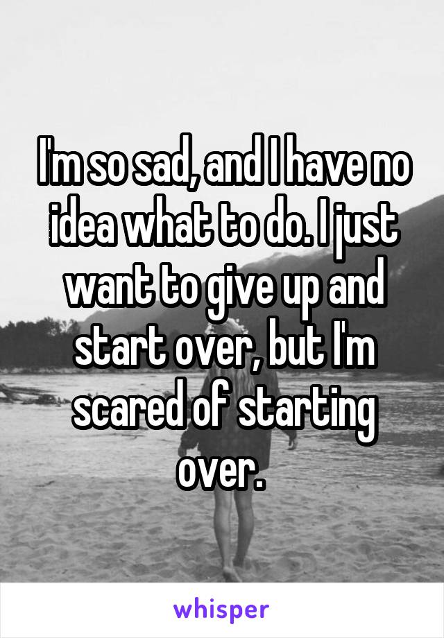 I'm so sad, and I have no idea what to do. I just want to give up and start over, but I'm scared of starting over. 