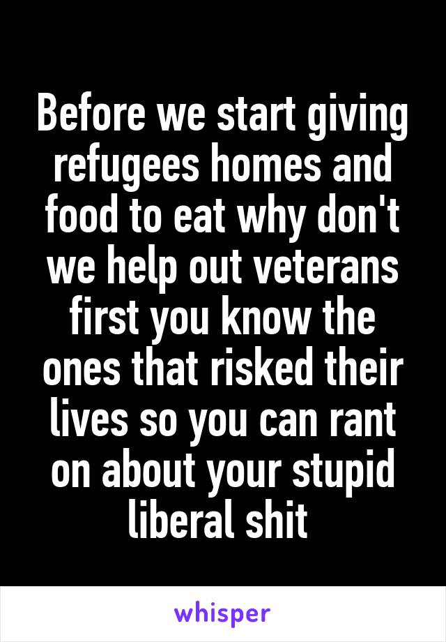 Before we start giving refugees homes and food to eat why don't we help out veterans first you know the ones that risked their lives so you can rant on about your stupid liberal shit 