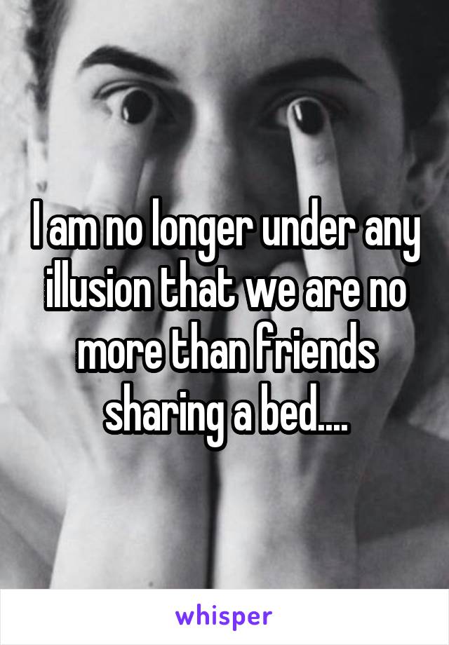 I am no longer under any illusion that we are no more than friends sharing a bed....