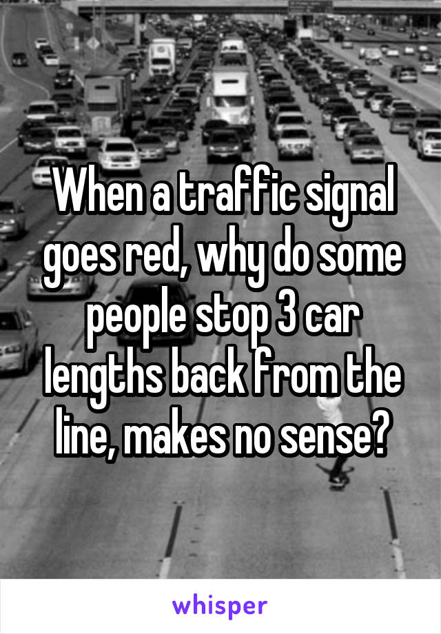 When a traffic signal goes red, why do some people stop 3 car lengths back from the line, makes no sense?