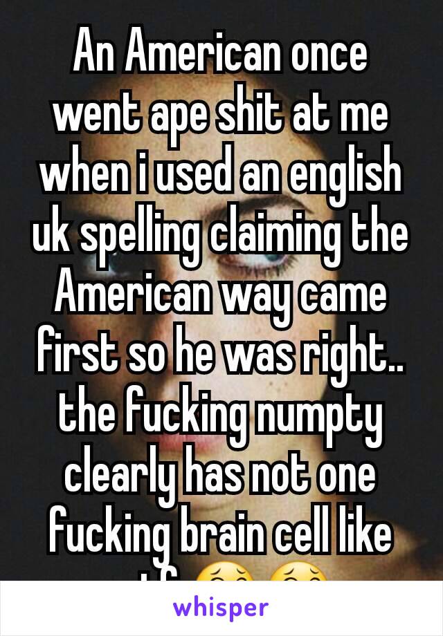 An American once went ape shit at me when i used an english uk spelling claiming the American way came first so he was right.. the fucking numpty clearly has not one fucking brain cell like wtf 😂😂