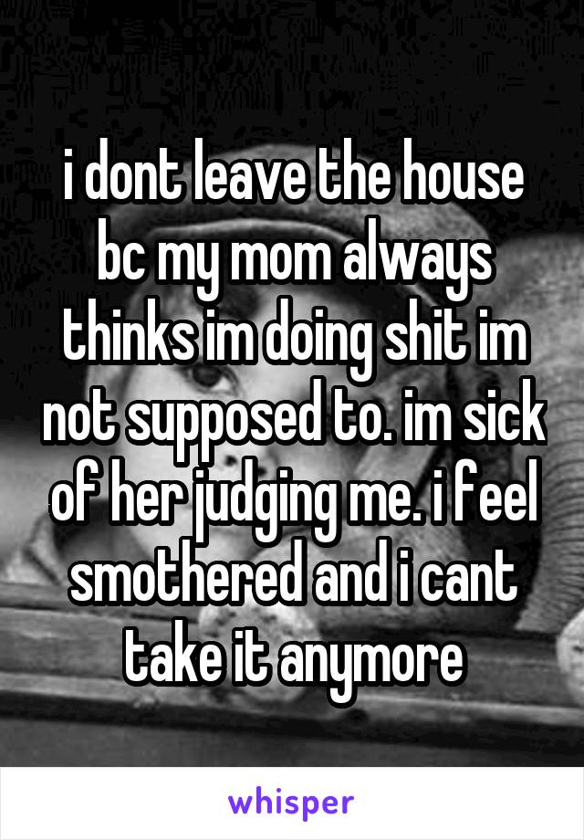i dont leave the house bc my mom always thinks im doing shit im not supposed to. im sick of her judging me. i feel smothered and i cant take it anymore