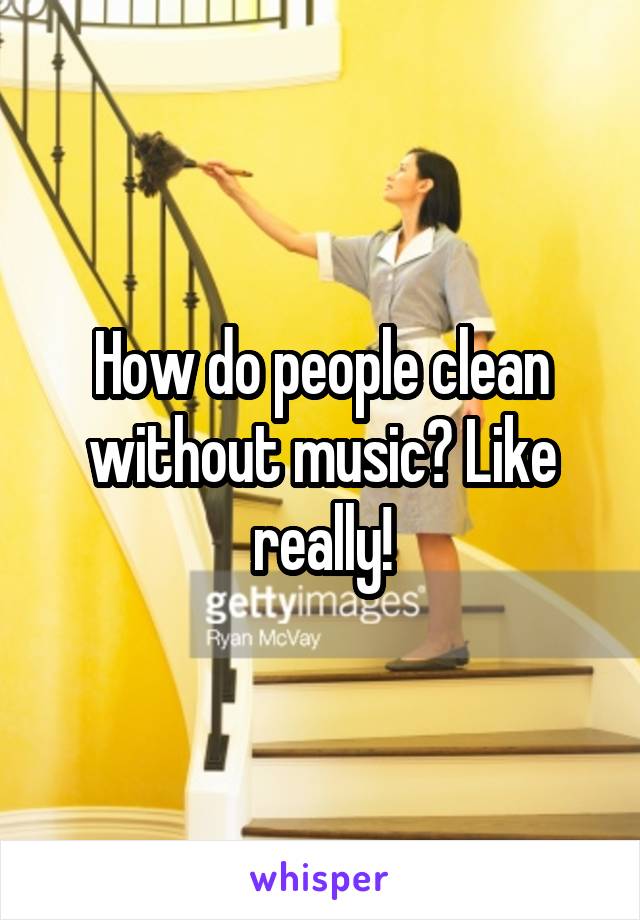 How do people clean without music? Like really!
