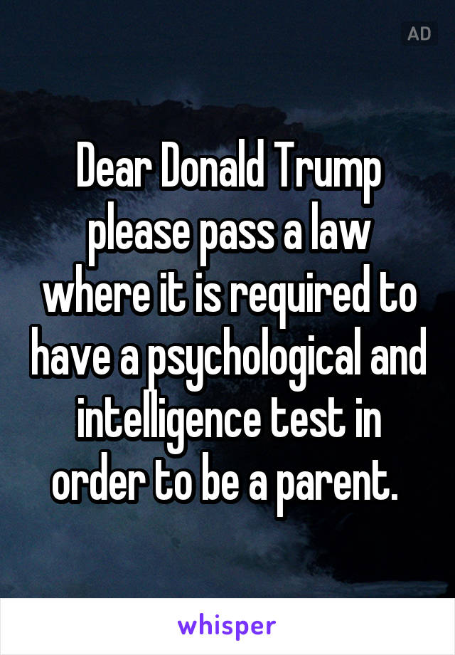 Dear Donald Trump please pass a law where it is required to have a psychological and intelligence test in order to be a parent. 