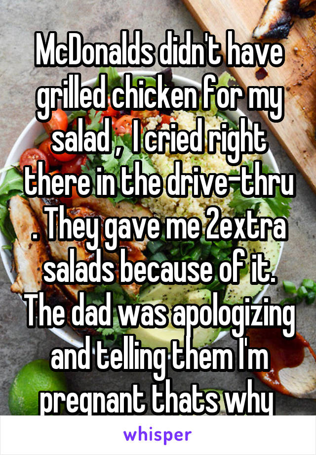 McDonalds didn't have grilled chicken for my salad ,  I cried right there in the drive-thru . They gave me 2extra salads because of it. The dad was apologizing and telling them I'm pregnant thats why 