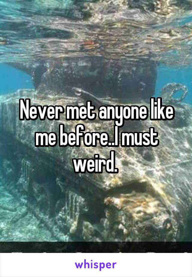 Never met anyone like me before..I must weird. 
