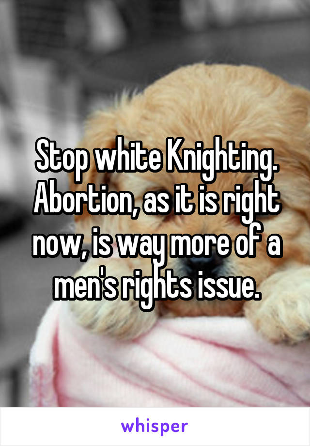 Stop white Knighting. Abortion, as it is right now, is way more of a men's rights issue.