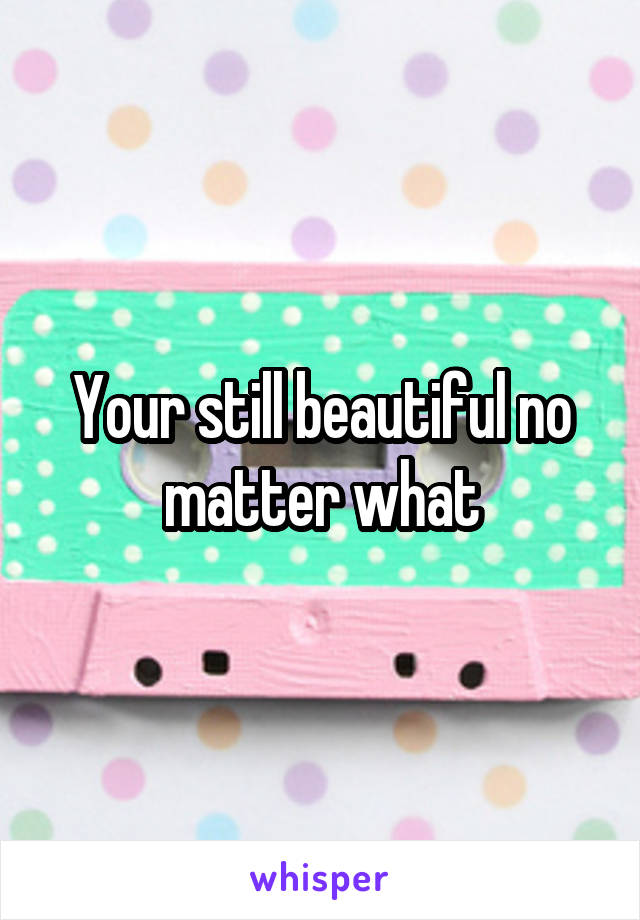 Your still beautiful no matter what