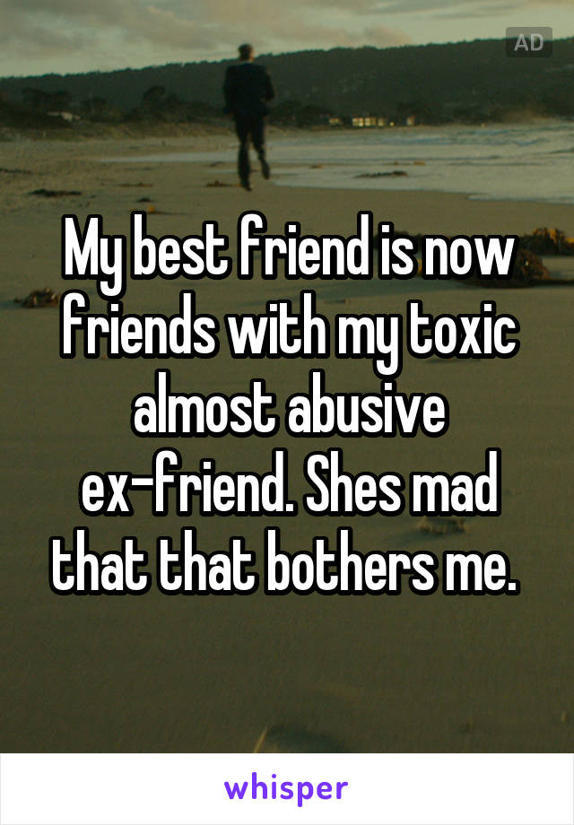 My best friend is now friends with my toxic almost abusive ex-friend. Shes mad that that bothers me. 