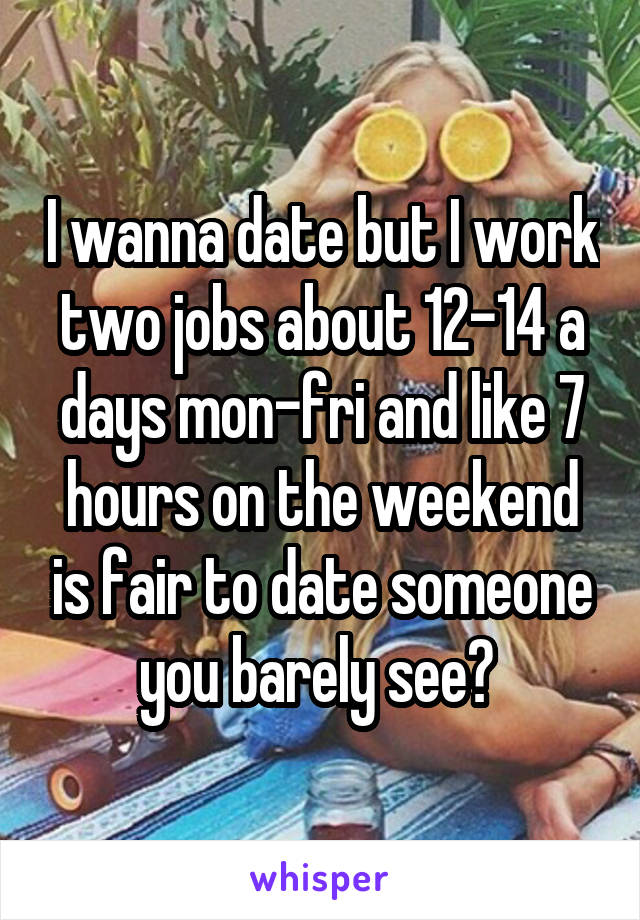 I wanna date but I work two jobs about 12-14 a days mon-fri and like 7 hours on the weekend is fair to date someone you barely see? 