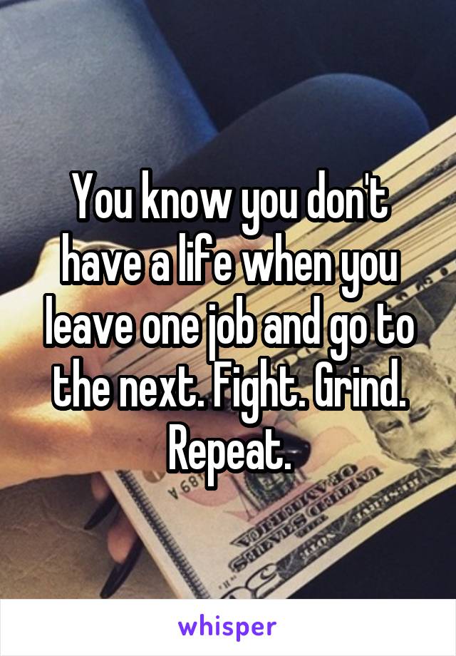 You know you don't have a life when you leave one job and go to the next. Fight. Grind. Repeat.