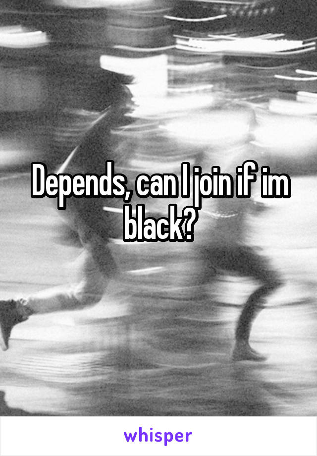 Depends, can I join if im black?
