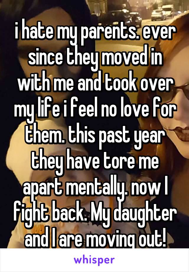 i hate my parents. ever since they moved in with me and took over my life i feel no love for them. this past year they have tore me apart mentally. now I fight back. My daughter and I are moving out!