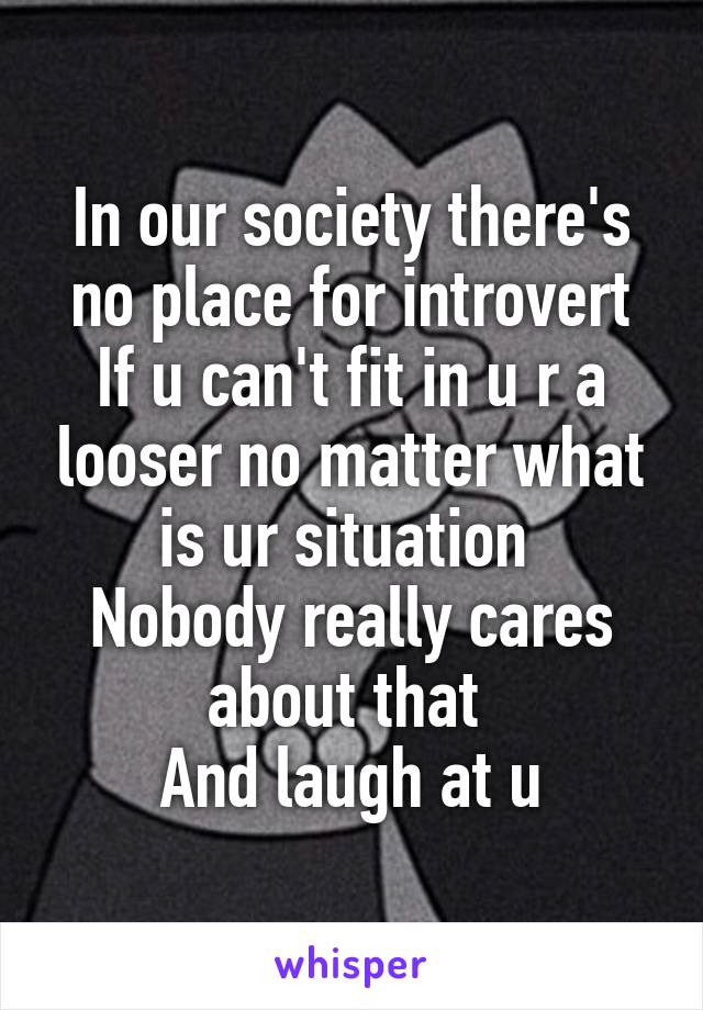 In our society there's no place for introvert
If u can't fit in u r a looser no matter what is ur situation 
Nobody really cares about that 
And laugh at u