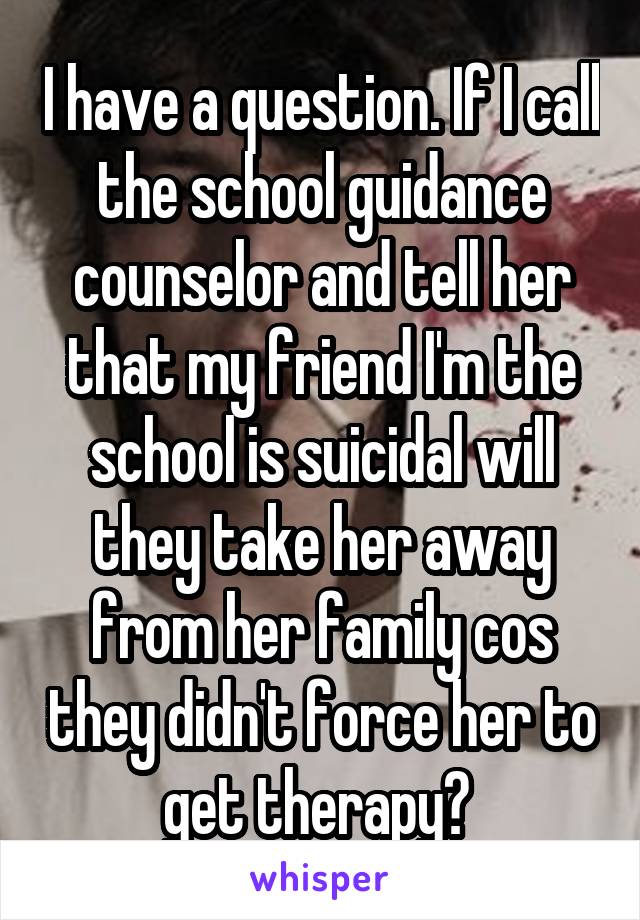 I have a question. If I call the school guidance counselor and tell her that my friend I'm the school is suicidal will they take her away from her family cos they didn't force her to get therapy? 