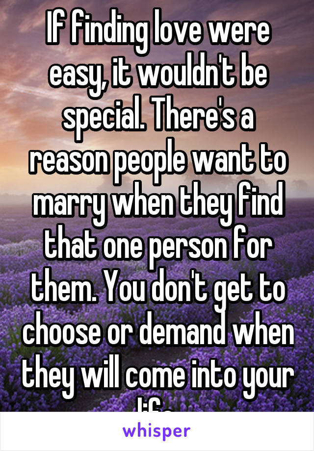 If finding love were easy, it wouldn't be special. There's a reason people want to marry when they find that one person for them. You don't get to choose or demand when they will come into your life.