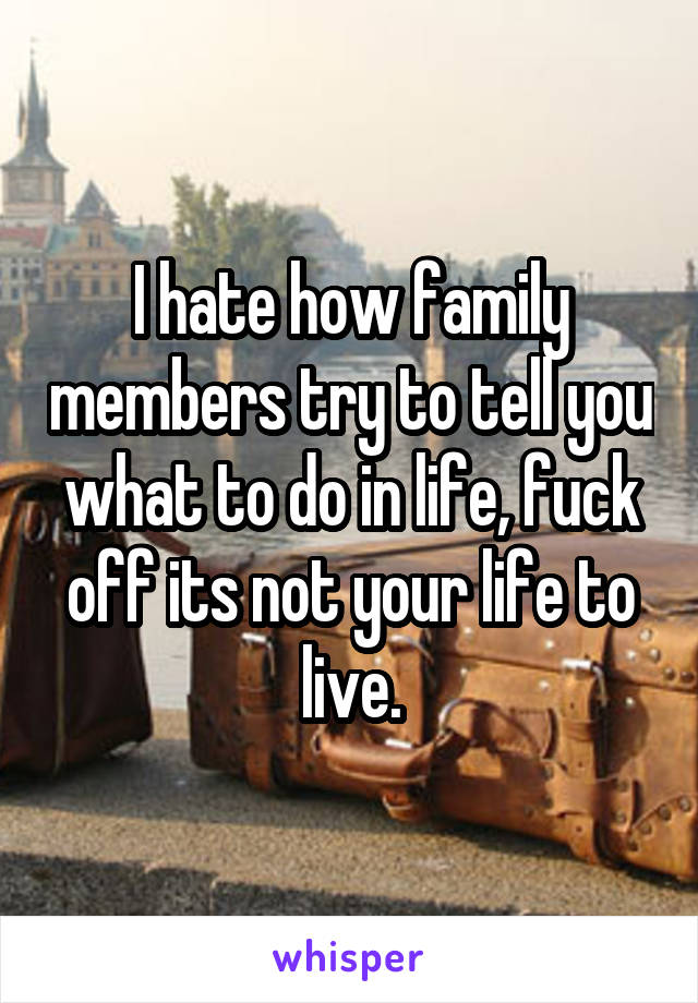 I hate how family members try to tell you what to do in life, fuck off its not your life to live.