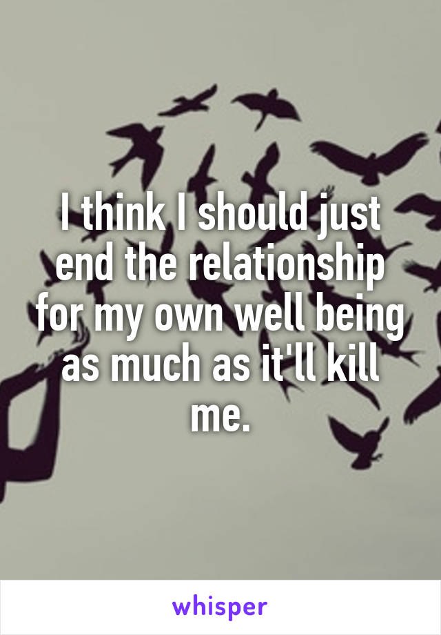I think I should just end the relationship for my own well being as much as it'll kill me.