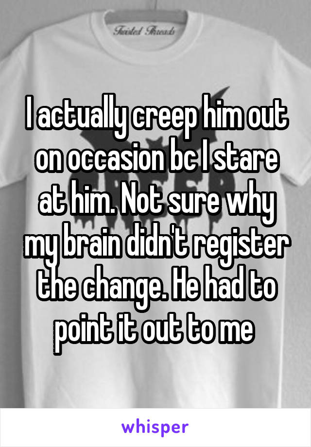 I actually creep him out on occasion bc I stare at him. Not sure why my brain didn't register the change. He had to point it out to me 