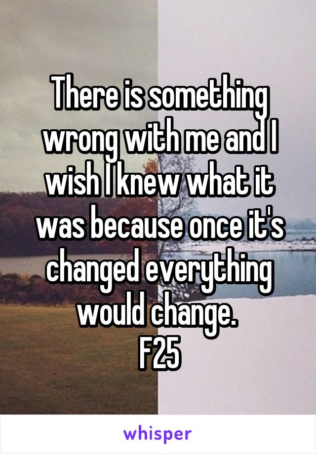 There is something wrong with me and I wish I knew what it was because once it's changed everything would change. 
F25