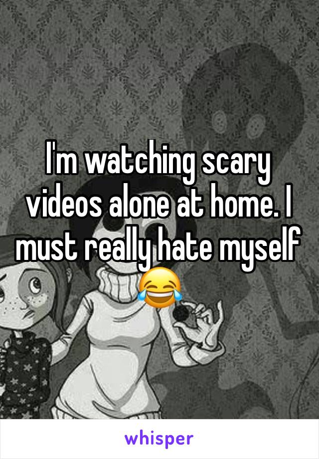 I'm watching scary videos alone at home. I must really hate myself 😂