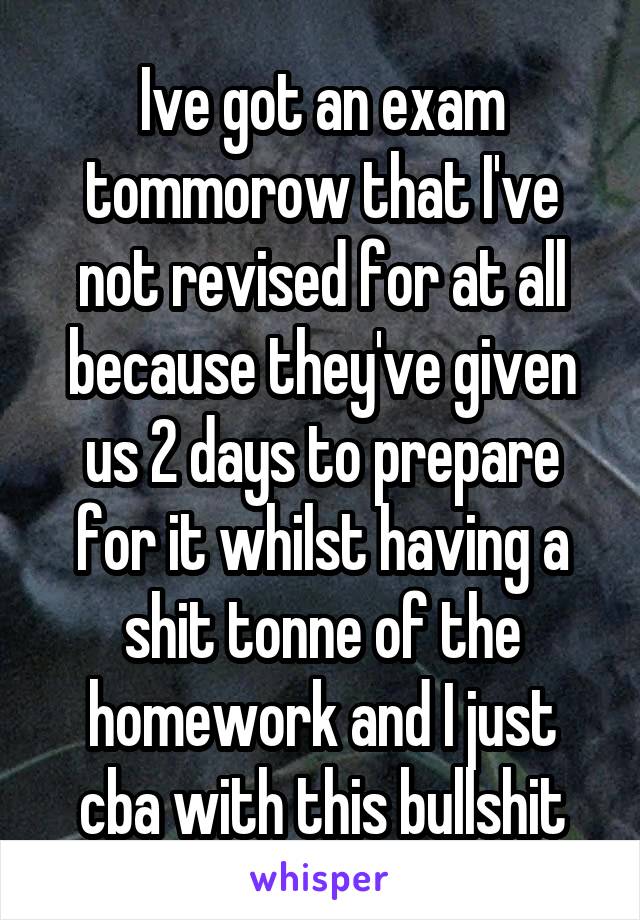 Ive got an exam tommorow that I've not revised for at all because they've given us 2 days to prepare for it whilst having a shit tonne of the homework and I just cba with this bullshit