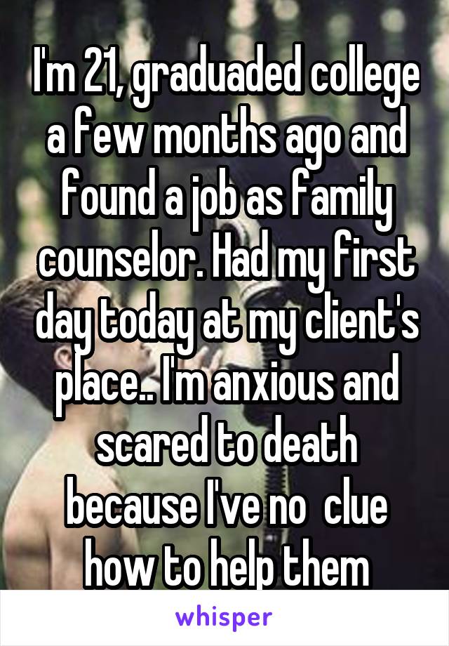 I'm 21, graduaded college a few months ago and found a job as family counselor. Had my first day today at my client's place.. I'm anxious and scared to death because I've no  clue how to help them