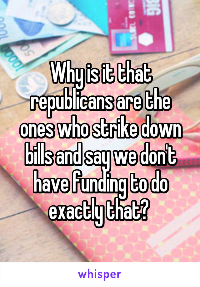 Why is it that republicans are the ones who strike down bills and say we don't have funding to do exactly that? 