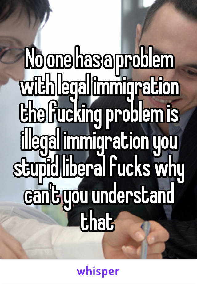 No one has a problem with legal immigration the fucking problem is illegal immigration you stupid liberal fucks why can't you understand that 