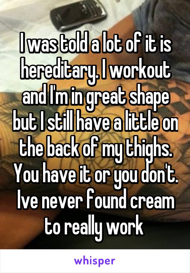I was told a lot of it is hereditary. I workout and I'm in great shape but I still have a little on the back of my thighs. You have it or you don't. Ive never found cream to really work 