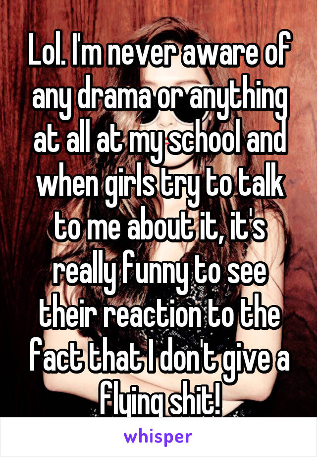 Lol. I'm never aware of any drama or anything at all at my school and when girls try to talk to me about it, it's really funny to see their reaction to the fact that I don't give a flying shit!