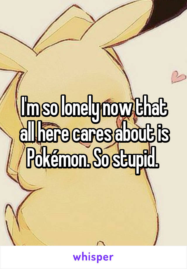 I'm so lonely now that all here cares about is Pokémon. So stupid. 