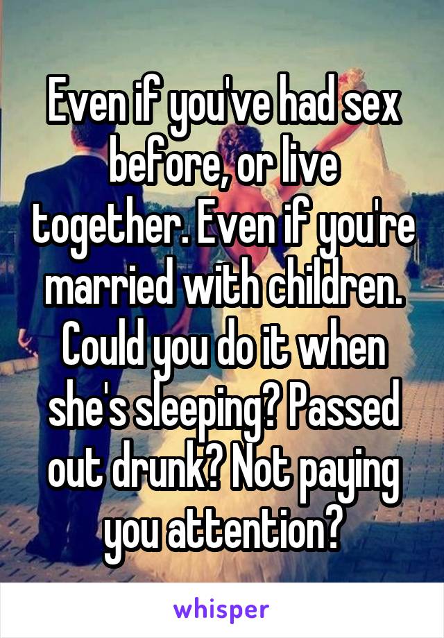 Even if you've had sex before, or live together. Even if you're married with children. Could you do it when she's sleeping? Passed out drunk? Not paying you attention?