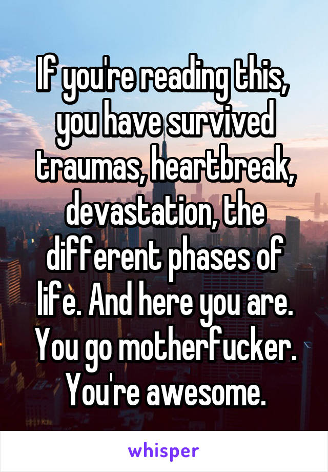If you're reading this,  you have survived traumas, heartbreak, devastation, the different phases of life. And here you are. You go motherfucker. You're awesome.