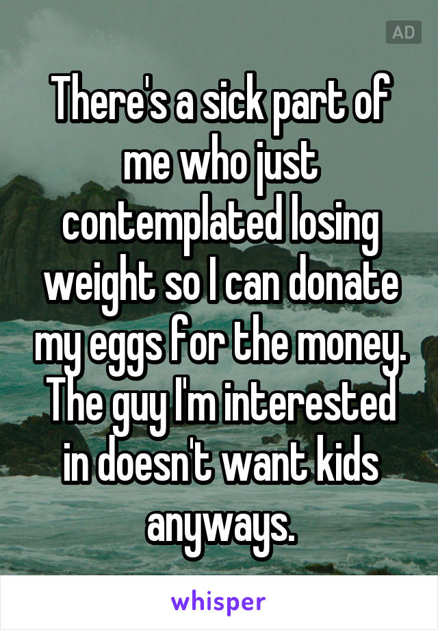 There's a sick part of me who just contemplated losing weight so I can donate my eggs for the money. The guy I'm interested in doesn't want kids anyways.