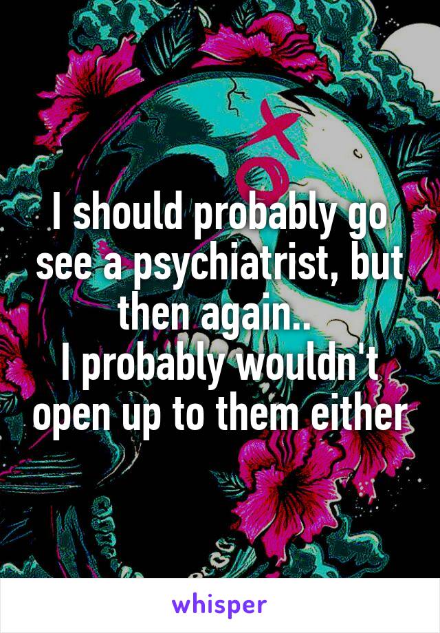 I should probably go see a psychiatrist, but then again.. 
I probably wouldn't open up to them either