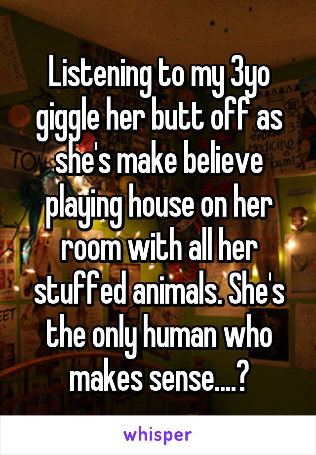 Listening to my 3yo giggle her butt off as she's make believe playing house on her room with all her stuffed animals. She's the only human who makes sense....💕