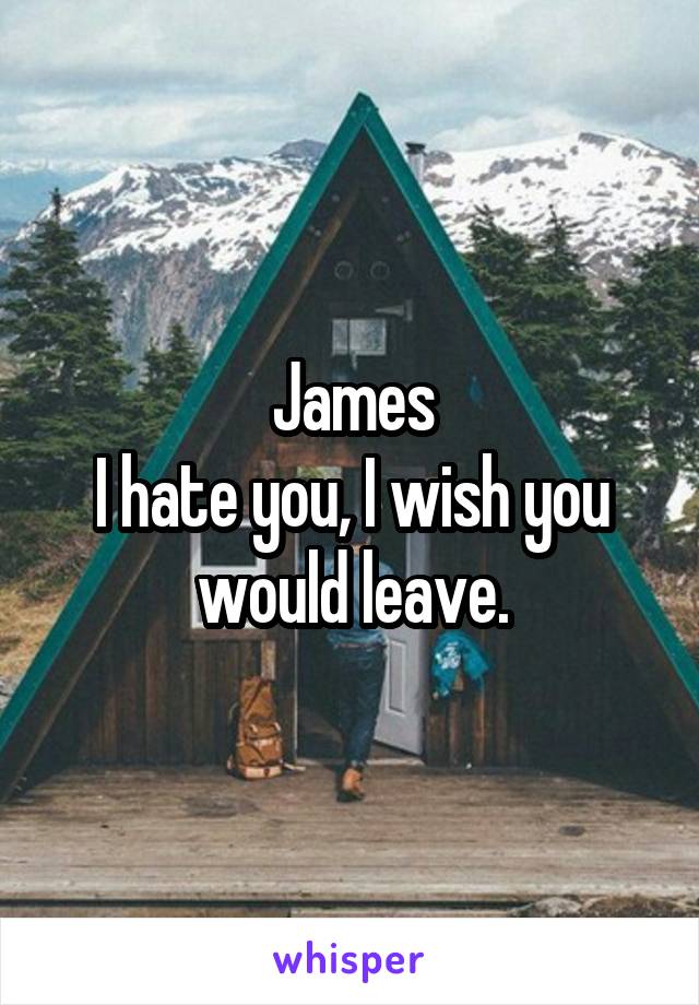 James
I hate you, I wish you would leave.