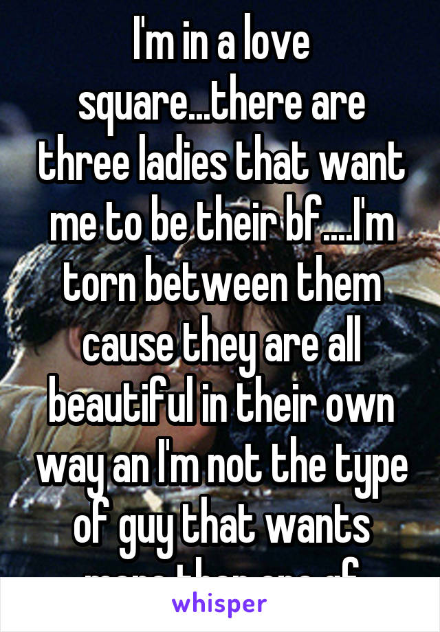 I'm in a love square...there are three ladies that want me to be their bf....I'm torn between them cause they are all beautiful in their own way an I'm not the type of guy that wants more then one gf