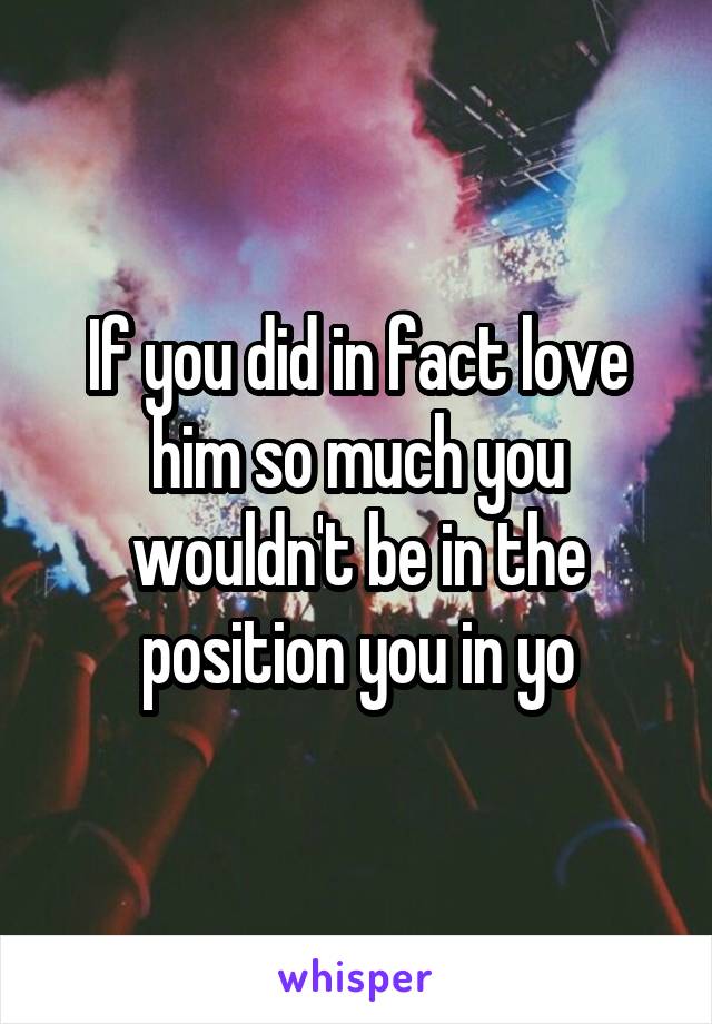 If you did in fact love him so much you wouldn't be in the position you in yo