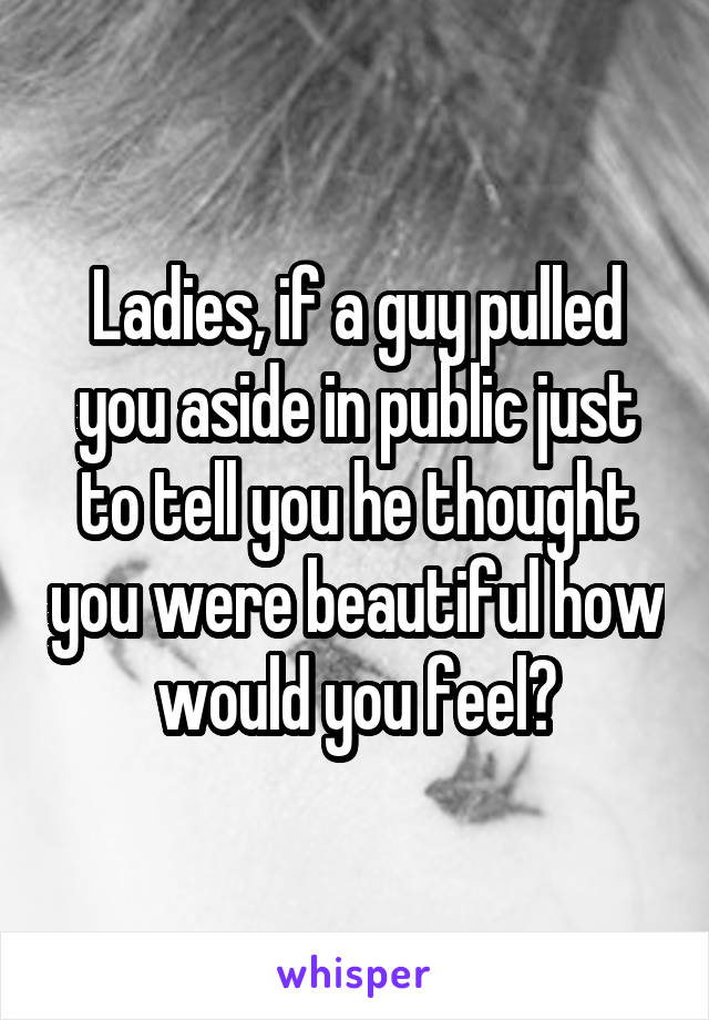 Ladies, if a guy pulled you aside in public just to tell you he thought you were beautiful how would you feel?