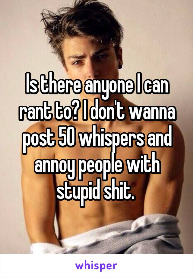 Is there anyone I can rant to? I don't wanna post 50 whispers and annoy people with stupid shit. 