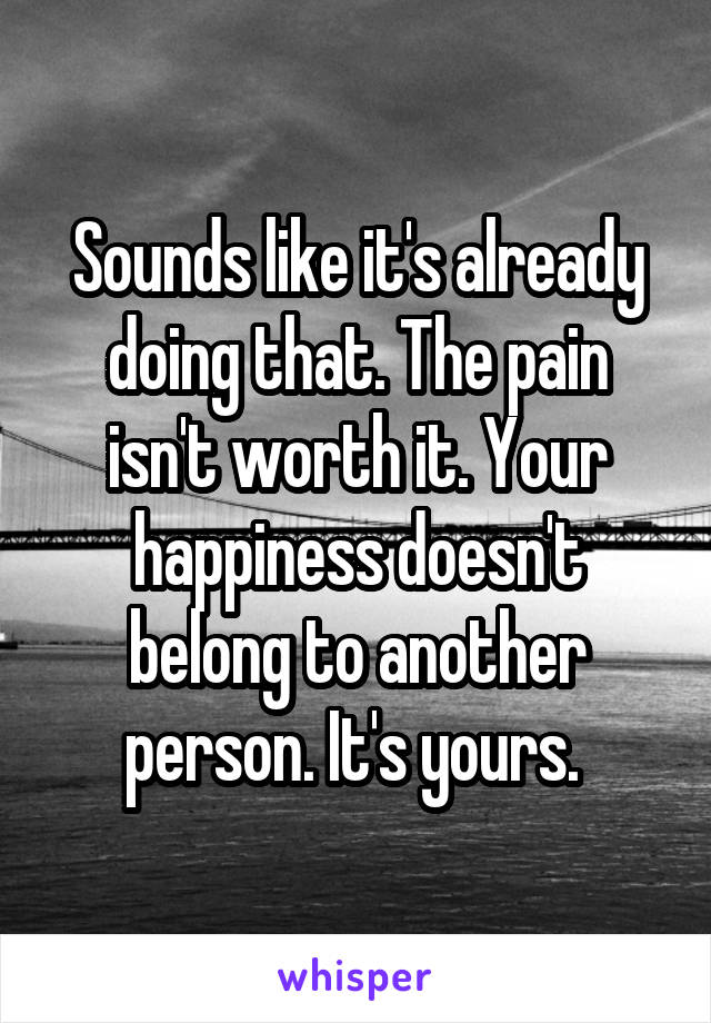 Sounds like it's already doing that. The pain isn't worth it. Your happiness doesn't belong to another person. It's yours. 