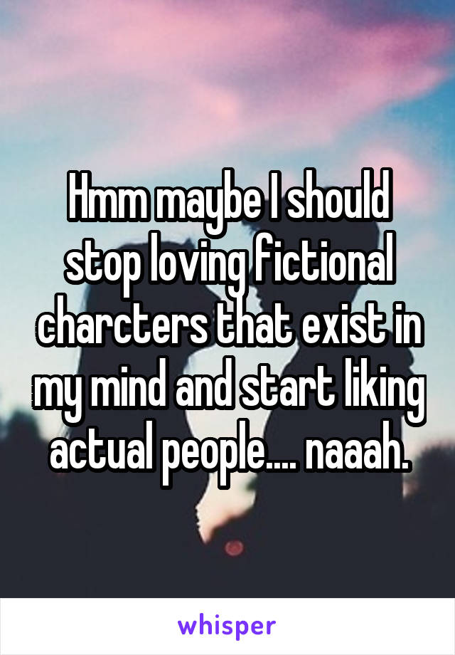 Hmm maybe I should stop loving fictional charcters that exist in my mind and start liking actual people.... naaah.